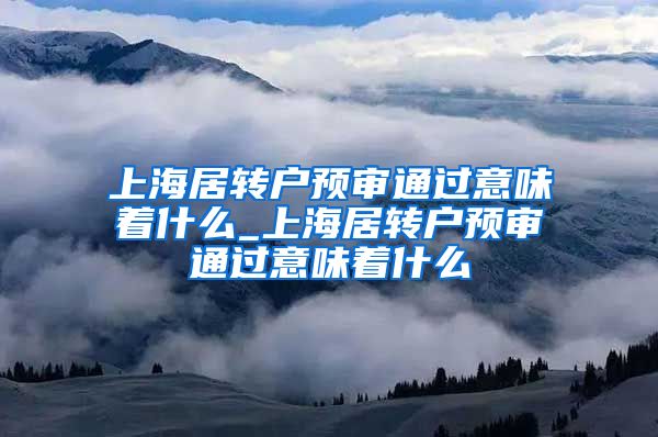 上海居转户预审通过意味着什么_上海居转户预审通过意味着什么