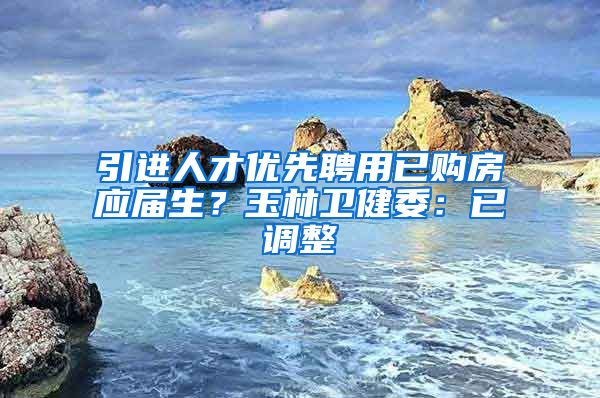 引进人才优先聘用已购房应届生？玉林卫健委：已调整