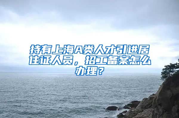 持有上海A类人才引进居住证人员，招工备案怎么办理？