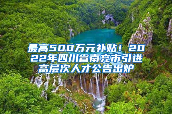 最高500万元补贴！2022年四川省南充市引进高层次人才公告出炉