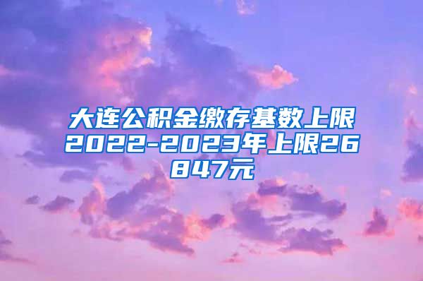 大连公积金缴存基数上限2022-2023年上限26847元