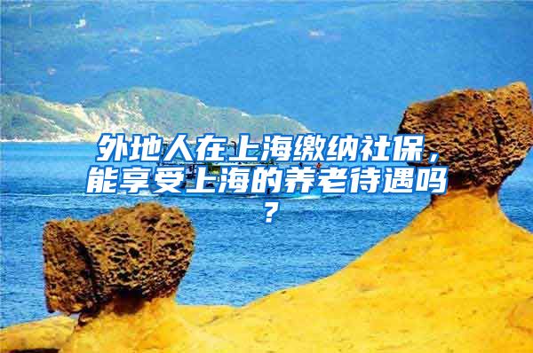 外地人在上海缴纳社保，能享受上海的养老待遇吗？