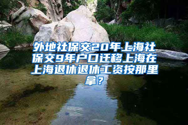 外地社保交20年上海社保交9年户口迁移上海在上海退休退休工资按那里拿？