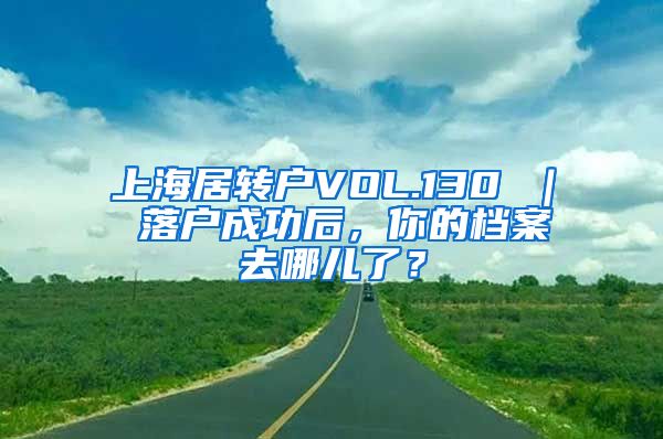 上海居转户VOL.130 ｜ 落户成功后，你的档案去哪儿了？