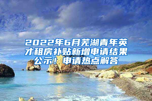 2022年6月芜湖青年英才租房补贴新增申请结果公示！申请热点解答→