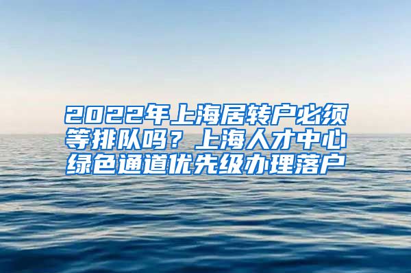 2022年上海居转户必须等排队吗？上海人才中心绿色通道优先级办理落户