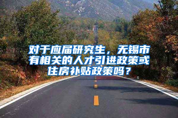 对于应届研究生，无锡市有相关的人才引进政策或住房补贴政策吗？