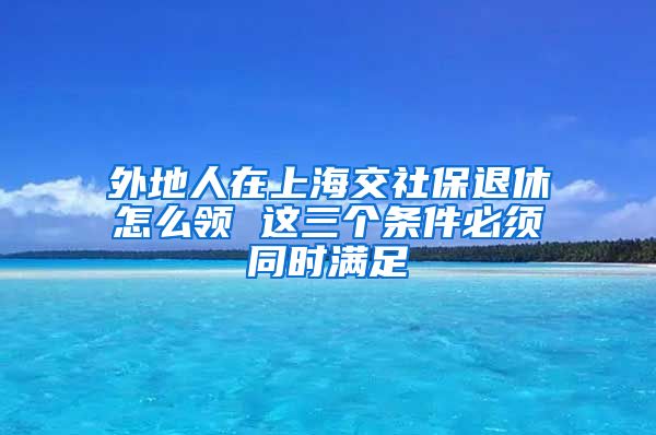 外地人在上海交社保退休怎么领 这三个条件必须同时满足