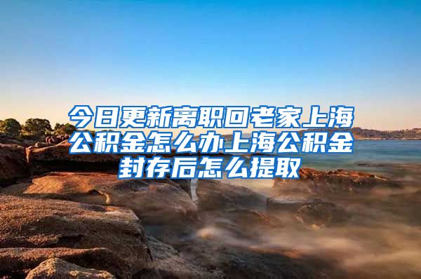 今日更新离职回老家上海公积金怎么办上海公积金封存后怎么提取