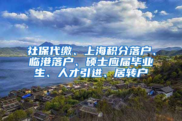 社保代缴、上海积分落户、临港落户、硕士应届毕业生、人才引进、居转户