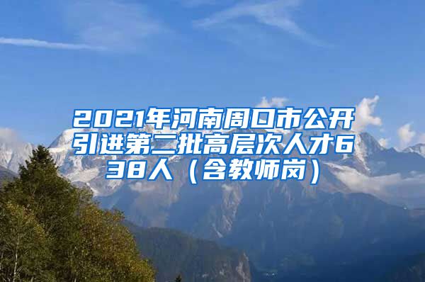 2021年河南周口市公开引进第二批高层次人才638人（含教师岗）