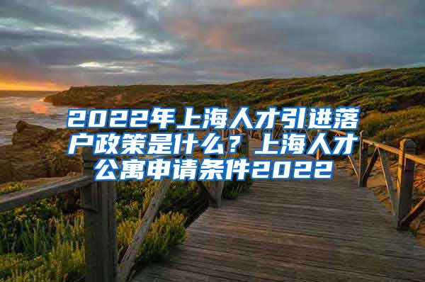 2022年上海人才引进落户政策是什么？上海人才公寓申请条件2022