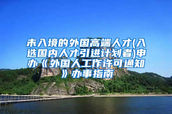 未入境的外国高端人才(入选国内人才引进计划者)申办《外国人工作许可通知》办事指南