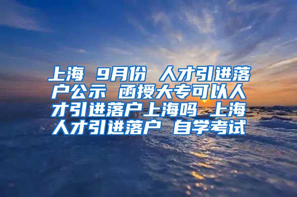 上海 9月份 人才引进落户公示 函授大专可以人才引进落户上海吗 上海人才引进落户 自学考试