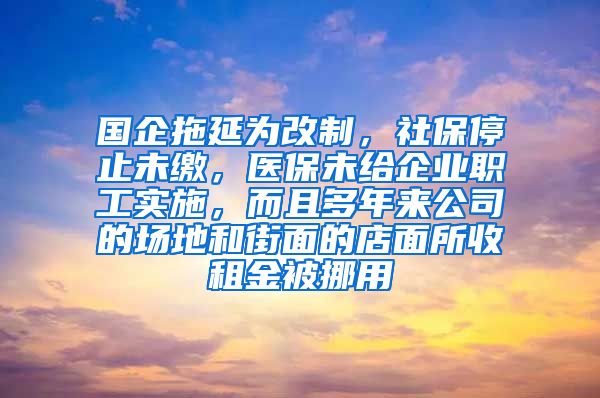 国企拖延为改制，社保停止未缴，医保未给企业职工实施，而且多年来公司的场地和街面的店面所收租金被挪用