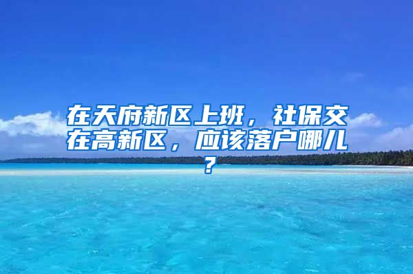 在天府新区上班，社保交在高新区，应该落户哪儿？