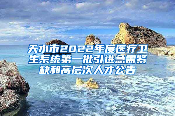 天水市2022年度医疗卫生系统第一批引进急需紧缺和高层次人才公告