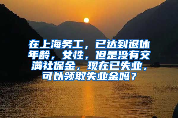 在上海务工，已达到退休年龄，女性，但是没有交满社保金，现在已失业，可以领取失业金吗？