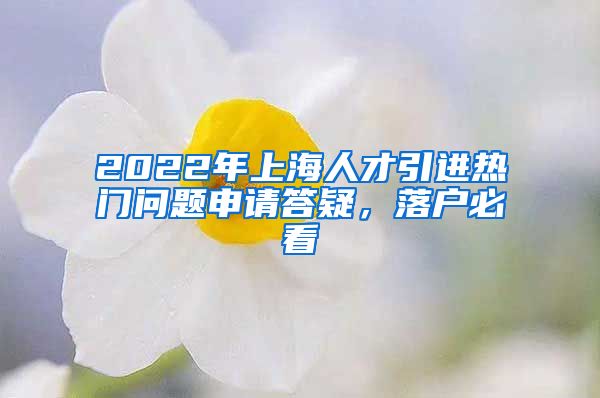 2022年上海人才引进热门问题申请答疑，落户必看