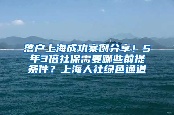 落户上海成功案例分享！5年3倍社保需要哪些前提条件？上海人社绿色通道