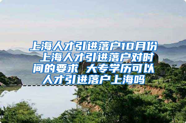 上海人才引进落户10月份 上海人才引进落户对时间的要求 大专学历可以人才引进落户上海吗