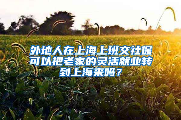 外地人在上海上班交社保可以把老家的灵活就业转到上海来吗？