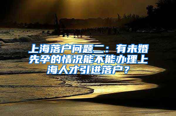 上海落户问题二：有未婚先孕的情况能不能办理上海人才引进落户？