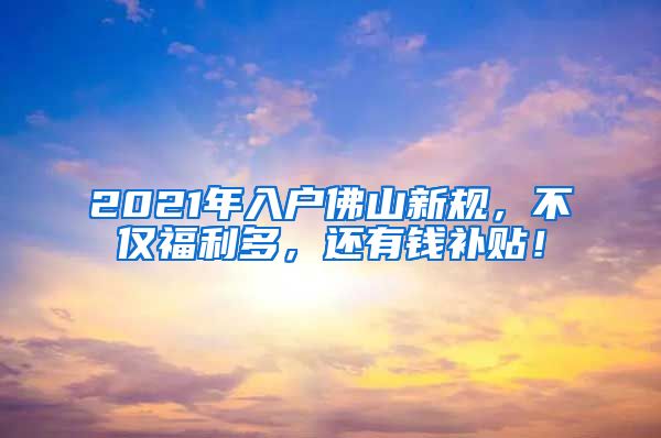 2021年入户佛山新规，不仅福利多，还有钱补贴！