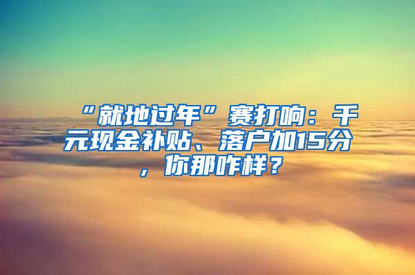 “就地过年”赛打响：千元现金补贴、落户加15分，你那咋样？