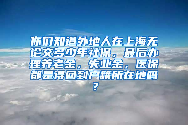 你们知道外地人在上海无论交多少年社保，最后办理养老金，失业金，医保都是得回到户籍所在地吗？