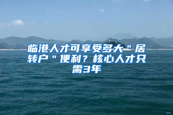 临港人才可享受多大＂居转户＂便利？核心人才只需3年