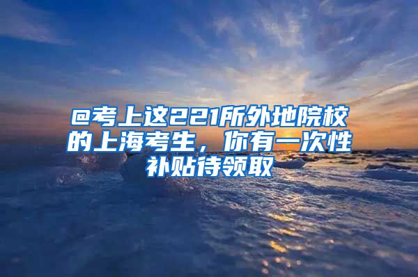 @考上这221所外地院校的上海考生，你有一次性补贴待领取