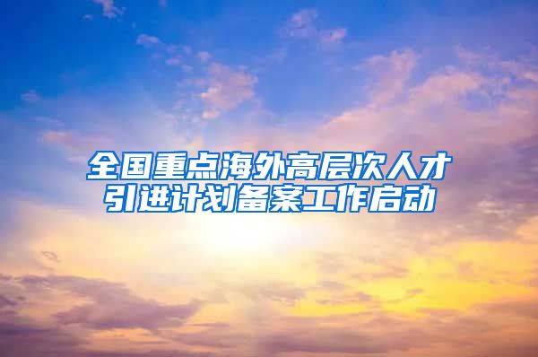 全国重点海外高层次人才引进计划备案工作启动