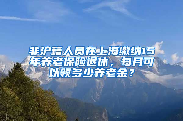 非沪籍人员在上海缴纳15年养老保险退休，每月可以领多少养老金？