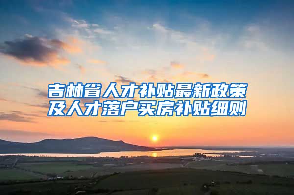 吉林省人才补贴最新政策及人才落户买房补贴细则