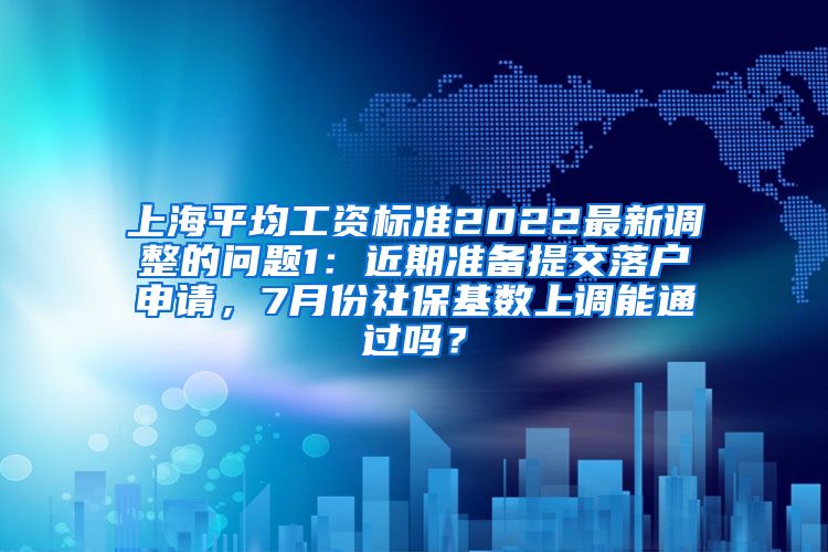 上海平均工资标准2022最新调整的问题1：近期准备提交落户申请，7月份社保基数上调能通过吗？