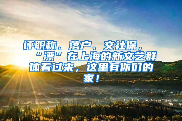 评职称、落户、交社保，“漂”在上海的新文艺群体看过来，这里有你们的家！