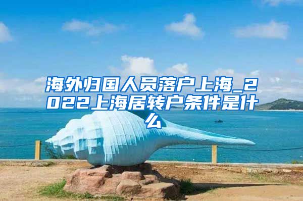 海外归国人员落户上海_2022上海居转户条件是什么