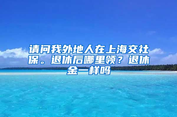 请问我外地人在上海交社保。退休后哪里领？退休金一样吗