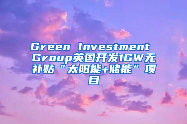 Green Investment Group英国开发1GW无补贴“太阳能+储能”项目