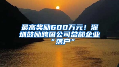 最高奖励600万元！深圳鼓励跨国公司总部企业“落户”