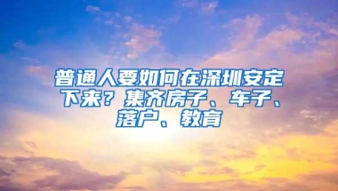 普通人要如何在深圳安定下来？集齐房子、车子、落户、教育