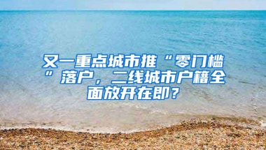 又一重点城市推“零门槛”落户，二线城市户籍全面放开在即？