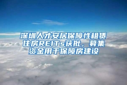 深圳人才安居保障性租赁住房REITs获批，募集资金用于保障房建设