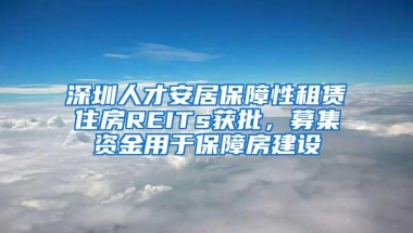 深圳人才安居保障性租赁住房REITs获批，募集资金用于保障房建设