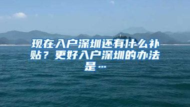 现在入户深圳还有什么补贴？更好入户深圳的办法是…