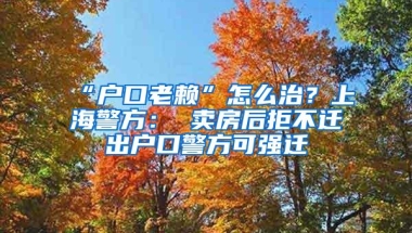 “户口老赖”怎么治？上海警方： 卖房后拒不迁出户口警方可强迁