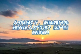 人才新政下，解读如何办理天津人才引进？落户流程详解！