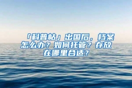 「科普帖」出国后，档案怎么办？如何托管？存放在哪里合适？