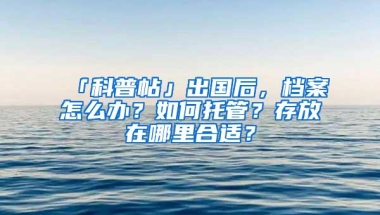 「科普帖」出国后，档案怎么办？如何托管？存放在哪里合适？